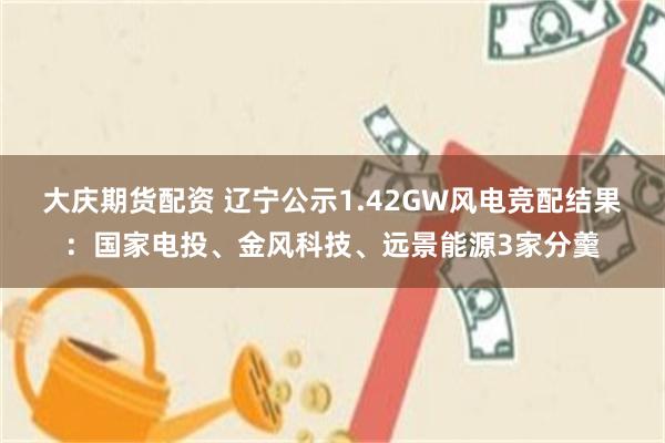 大庆期货配资 辽宁公示1.42GW风电竞配结果：国家电投、金风科技、远景能源3家分羹