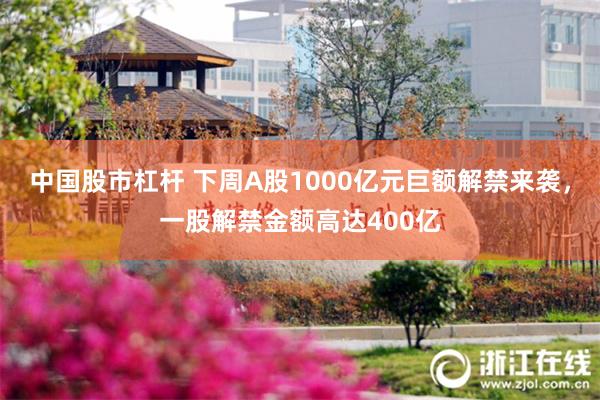 中国股市杠杆 下周A股1000亿元巨额解禁来袭，一股解禁金额高达400亿
