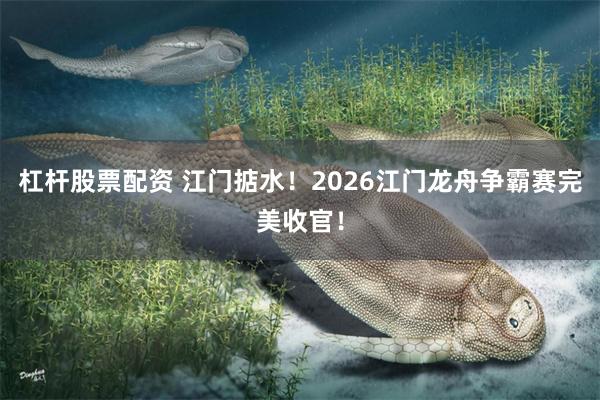 杠杆股票配资 江门掂水!2026江门龙舟争霸赛完美收官!