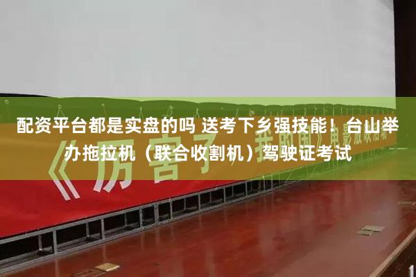 配资平台都是实盘的吗 送考下乡强技能!台山举办拖拉机(联合收割机)驾驶证考试