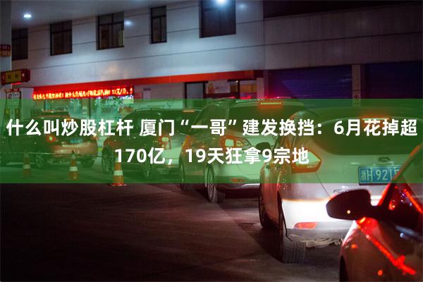 什么叫炒股杠杆 厦门“一哥”建发换挡:6月花掉超170亿,19天狂拿9宗地