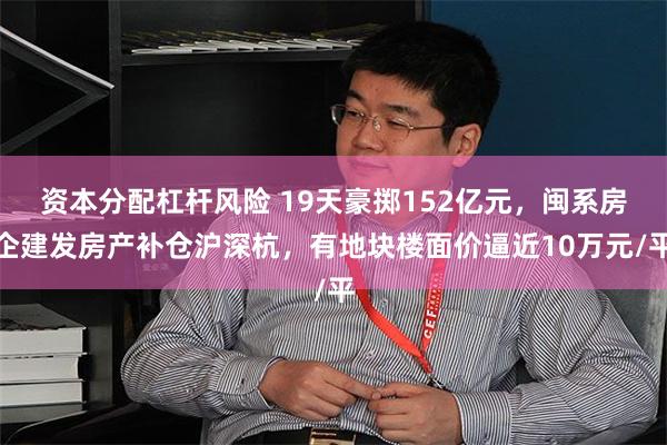 资本分配杠杆风险 19天豪掷152亿元,闽系房企建发房产补仓沪深杭,有地块楼面价逼近10万元/平