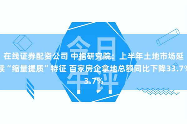 在线证券配资公司 中指研究院：上半年土地市场延续“缩量提质”特征 百家房企拿地总额同比下降33.7%