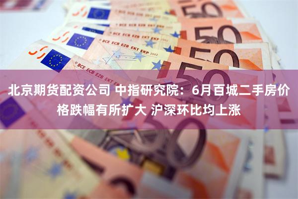 北京期货配资公司 中指研究院：6月百城二手房价格跌幅有所扩大 沪深环比均上涨