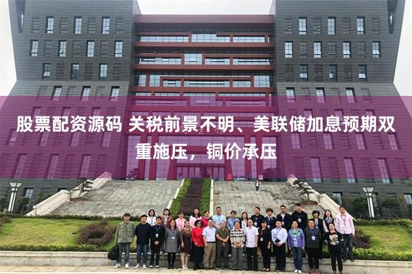 股票配资源码 关税前景不明、美联储加息预期双重施压,铜价承压
