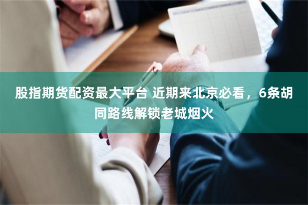 股指期货配资最大平台 近期来北京必看，6条胡同路线解锁老城烟火