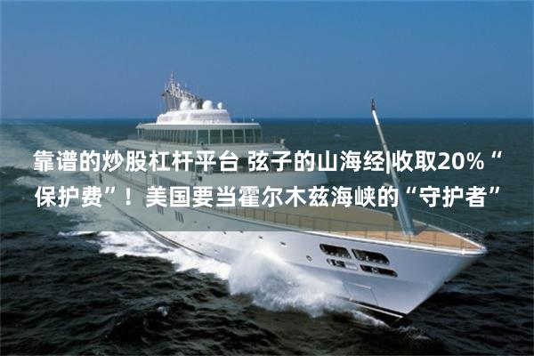靠谱的炒股杠杆平台 弦子的山海经|收取20%“保护费”！美国要当霍尔木兹海峡的“守护者”