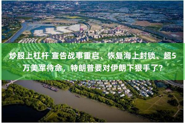 炒股上杠杆 宣告战事重启、恢复海上封锁、超5万美军待命,特朗普要对伊朗下狠手了?