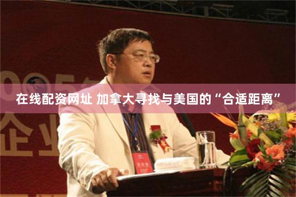 在线配资网址 加拿大寻找与美国的“合适距离”