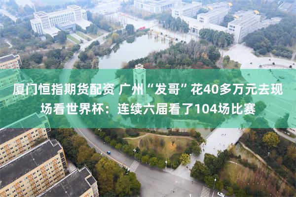 厦门恒指期货配资 广州“发哥”花40多万元去现场看世界杯：连续六届看了104场比赛