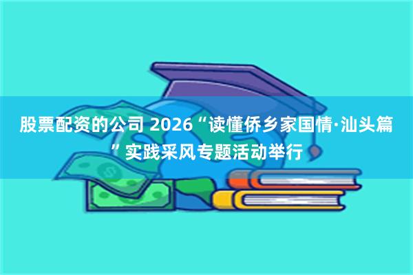 股票配资的公司 2026“读懂侨乡家国情·汕头篇”实践采风专题活动举行