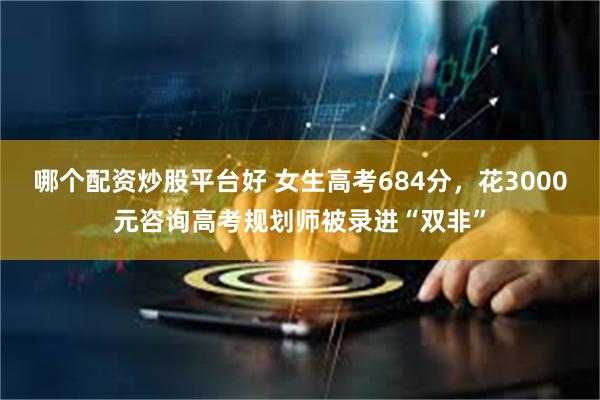 哪个配资炒股平台好 女生高考684分，花3000元咨询高考规划师被录进“双非”