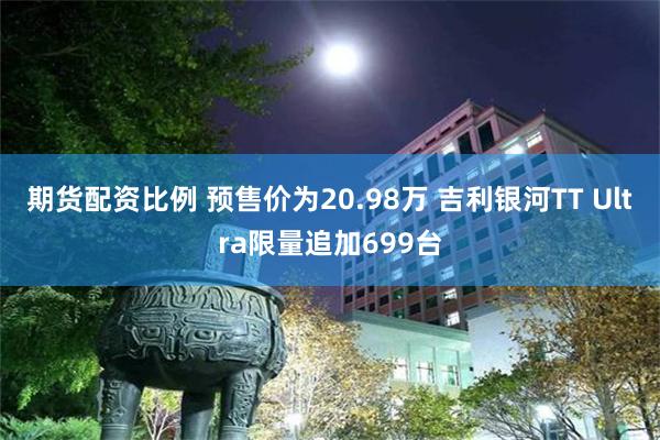 期货配资比例 预售价为20.98万 吉利银河TT Ultra限量追加699台