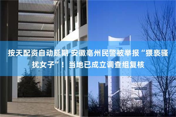 按天配资自动延期 安徽亳州民警被举报“猥亵骚扰女子”！当地已成立调查组复核