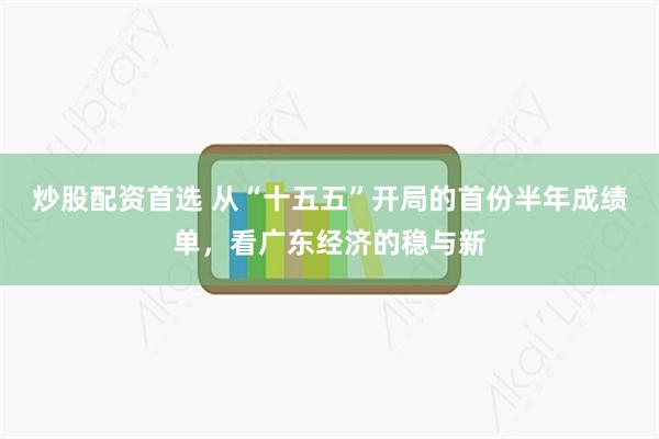炒股配资首选 从“十五五”开局的首份半年成绩单,看广东经济的稳与新