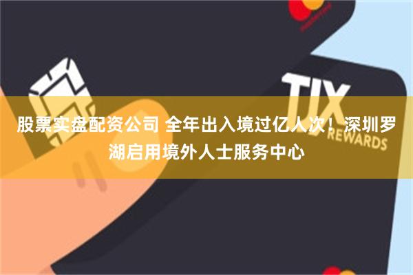 股票实盘配资公司 全年出入境过亿人次！深圳罗湖启用境外人士服务中心