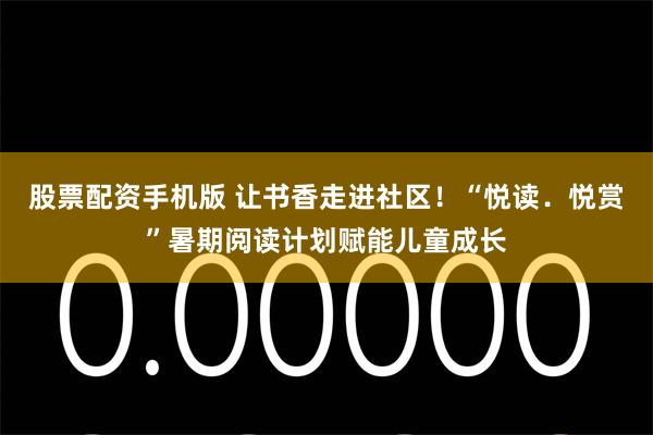 股票配资手机版 让书香走进社区！“悦读．悦赏”暑期阅读计划赋能儿童成长