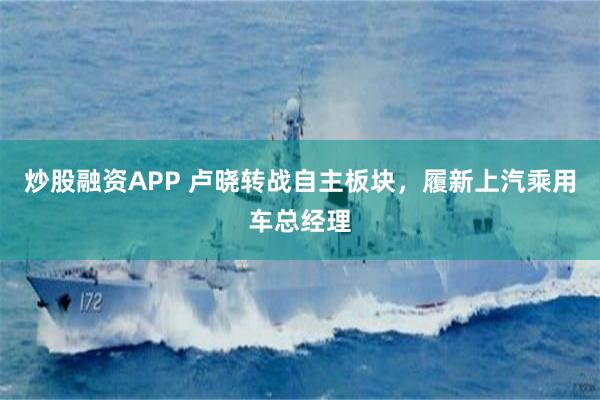 炒股融资APP 卢晓转战自主板块，履新上汽乘用车总经理