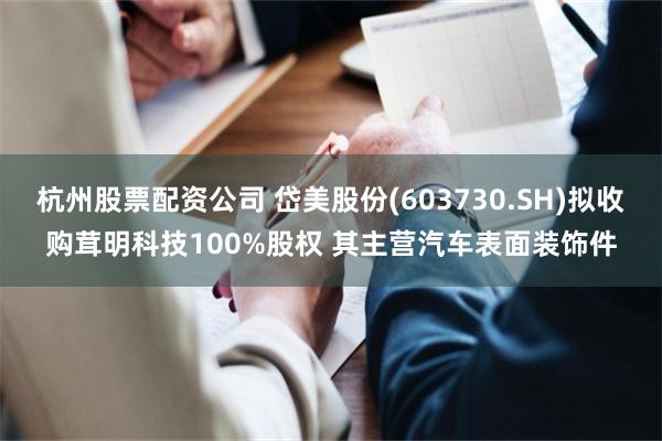 杭州股票配资公司 岱美股份(603730.SH)拟收购茸明科技100%股权 其主营汽车表面装饰件