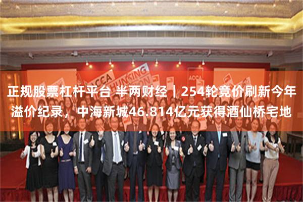 正规股票杠杆平台 半两财经|254轮竞价刷新今年溢价纪录,中海新城46.814亿元获得酒仙桥宅地