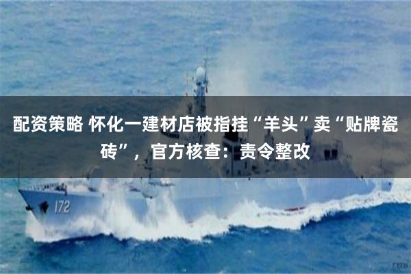 配资策略 怀化一建材店被指挂“羊头”卖“贴牌瓷砖”,官方核查:责令整改