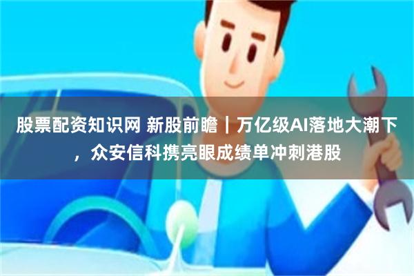 股票配资知识网 新股前瞻|万亿级AI落地大潮下,众安信科携亮眼成绩单冲刺港股