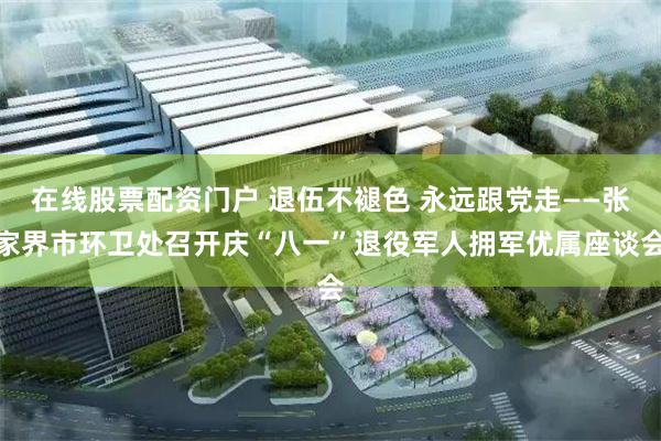在线股票配资门户 退伍不褪色 永远跟党走——张家界市环卫处召开庆“八一”退役军人拥军优属座谈会