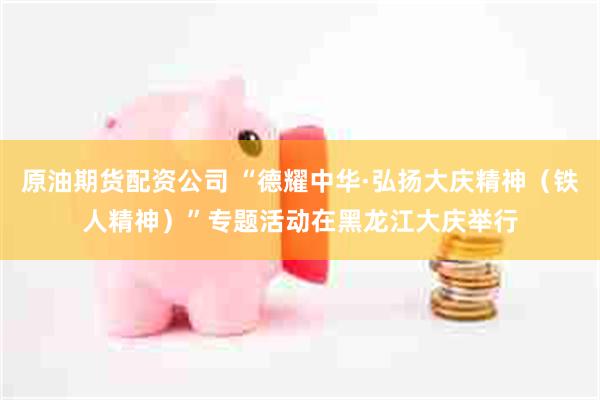 原油期货配资公司 “德耀中华·弘扬大庆精神（铁人精神）”专题活动在黑龙江大庆举行