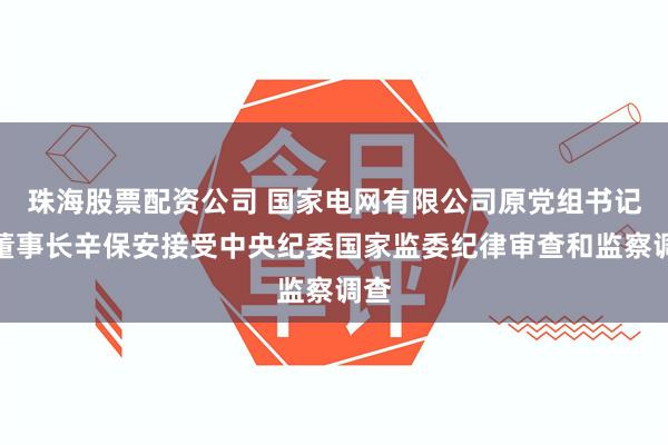 珠海股票配资公司 国家电网有限公司原党组书记、董事长辛保安接受中央纪委国家监委纪律审查和监察调查