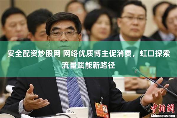 安全配资炒股网 网络优质博主促消费，虹口探索流量赋能新路径