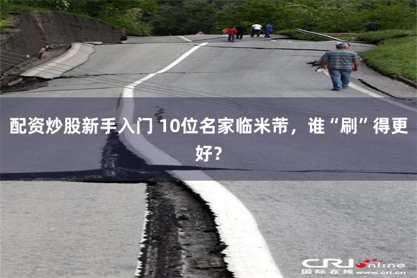 配资炒股新手入门 10位名家临米芾，谁“刷”得更好？