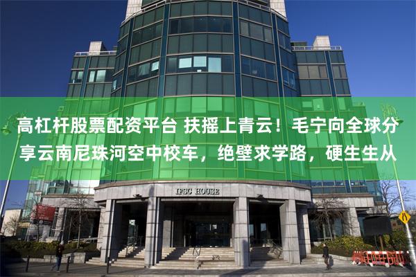 高杠杆股票配资平台 扶摇上青云！毛宁向全球分享云南尼珠河空中校车，绝壁求学路，硬生生从