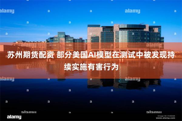 苏州期货配资 部分美国AI模型在测试中被发现持续实施有害行为