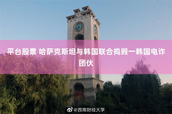 平台股票 哈萨克斯坦与韩国联合捣毁一韩国电诈团伙