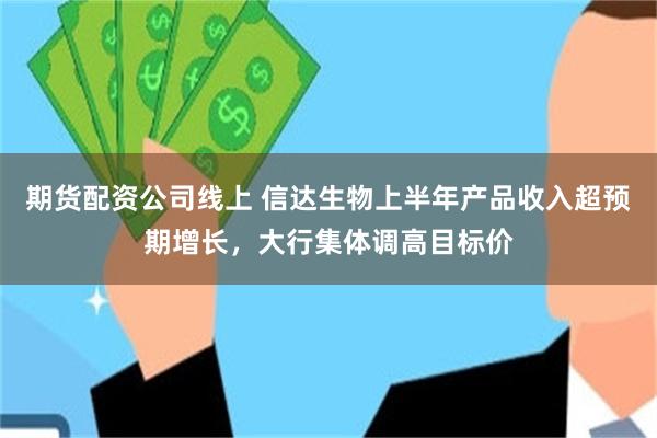 期货配资公司线上 信达生物上半年产品收入超预期增长，大行集体调高目标价