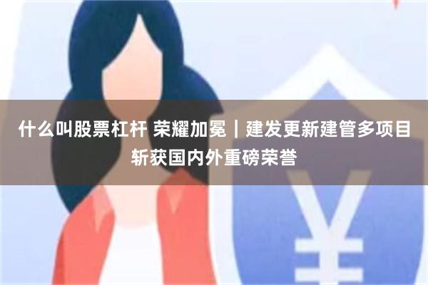 什么叫股票杠杆 荣耀加冕｜建发更新建管多项目斩获国内外重磅荣誉