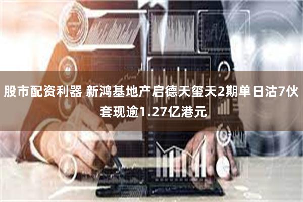 股市配资利器 新鸿基地产启德天玺天2期单日沽7伙 套现逾1.27亿港元