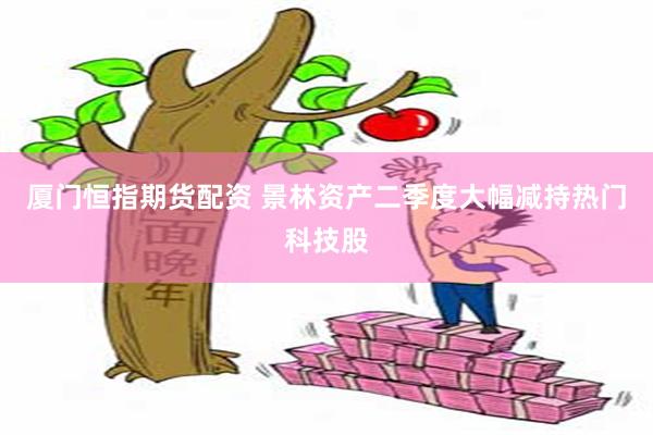 厦门恒指期货配资 景林资产二季度大幅减持热门科技股