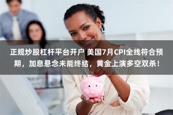 正规炒股杠杆平台开户 美国7月CPI全线符合预期，加息悬念未能终结，黄金上演多空双杀！