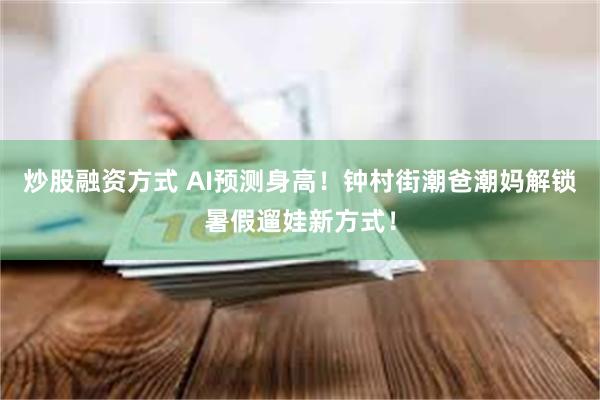 炒股融资方式 AI预测身高！钟村街潮爸潮妈解锁暑假遛娃新方式！
