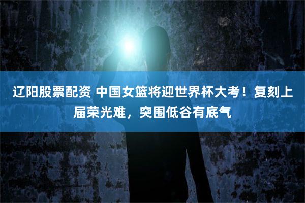 辽阳股票配资 中国女篮将迎世界杯大考！复刻上届荣光难，突围低谷有底气