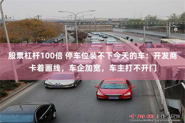 股票杠杆100倍 停车位装不下今天的车：开发商卡着画线，车企加宽，车主打不开门