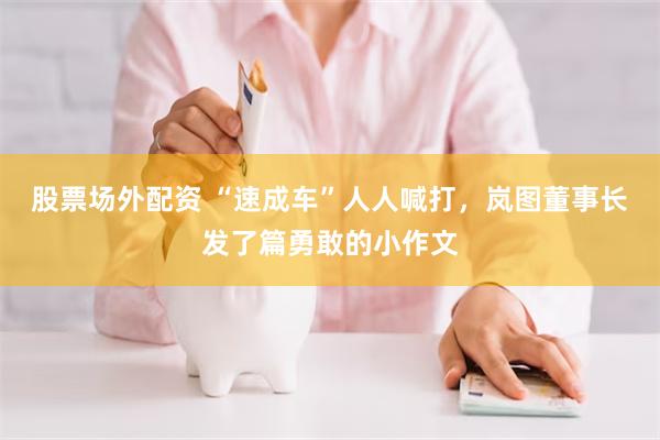 股票场外配资 “速成车”人人喊打，岚图董事长发了篇勇敢的小作文