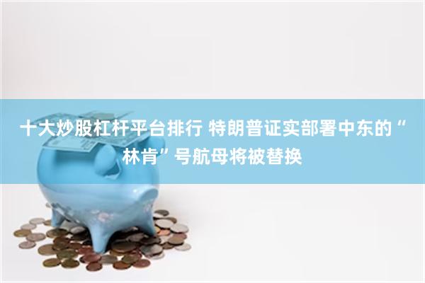 十大炒股杠杆平台排行 特朗普证实部署中东的“林肯”号航母将被替换