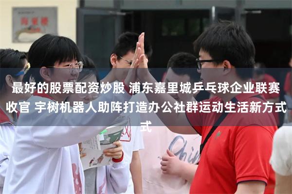 最好的股票配资炒股 浦东嘉里城乒乓球企业联赛收官 宇树机器人助阵打造办公社群运动生活新方式