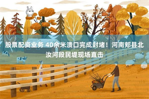 股票配资业务 40余米溃口完成封堵！河南郏县北汝河段民堤现场直击