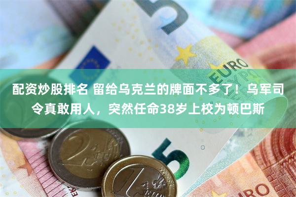 配资炒股排名 留给乌克兰的牌面不多了！乌军司令真敢用人，突然任命38岁上校为顿巴斯
