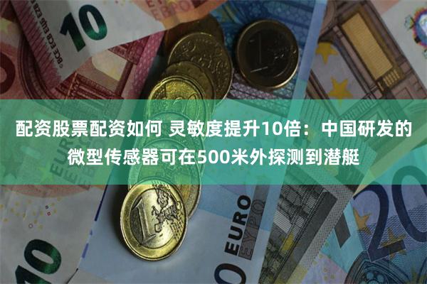 配资股票配资如何 灵敏度提升10倍：中国研发的微型传感器可在500米外探测到潜艇