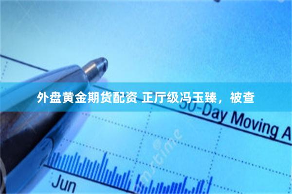 外盘黄金期货配资 正厅级冯玉臻，被查