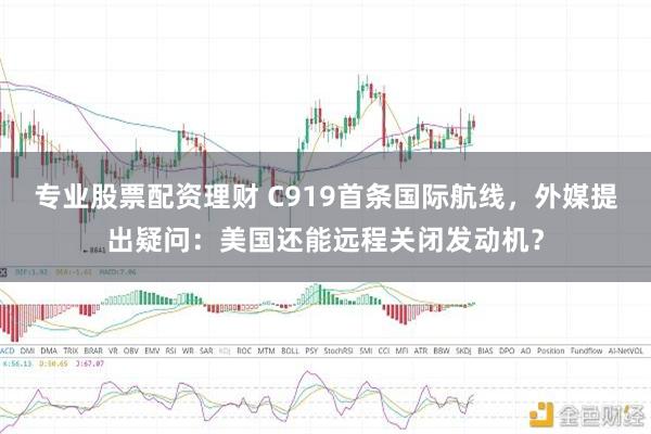 专业股票配资理财 C919首条国际航线，外媒提出疑问：美国还能远程关闭发动机？